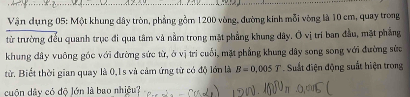 Vận dụng 05: Một khung dây tròn, phẳng gồm 1200 vòng, đường kính mỗi vòng là 10 cm, quay trong 
từ trường đểu quanh trục đi qua tâm và nằm trong mặt phẳng khung dây. Ở vị trí ban đầu, mặt phẳng 
khung dây vuông góc với đường sức từ, ở vị trí cuối, mặt phẳng khung dây song song với đường sức 
từ. Biết thời gian quay là 0,1s và cảm ứng từ có độ lớn là B=0,005T Suất điện động suất hiện trong 
cuộn dây có độ lớn là bao nhiệu?