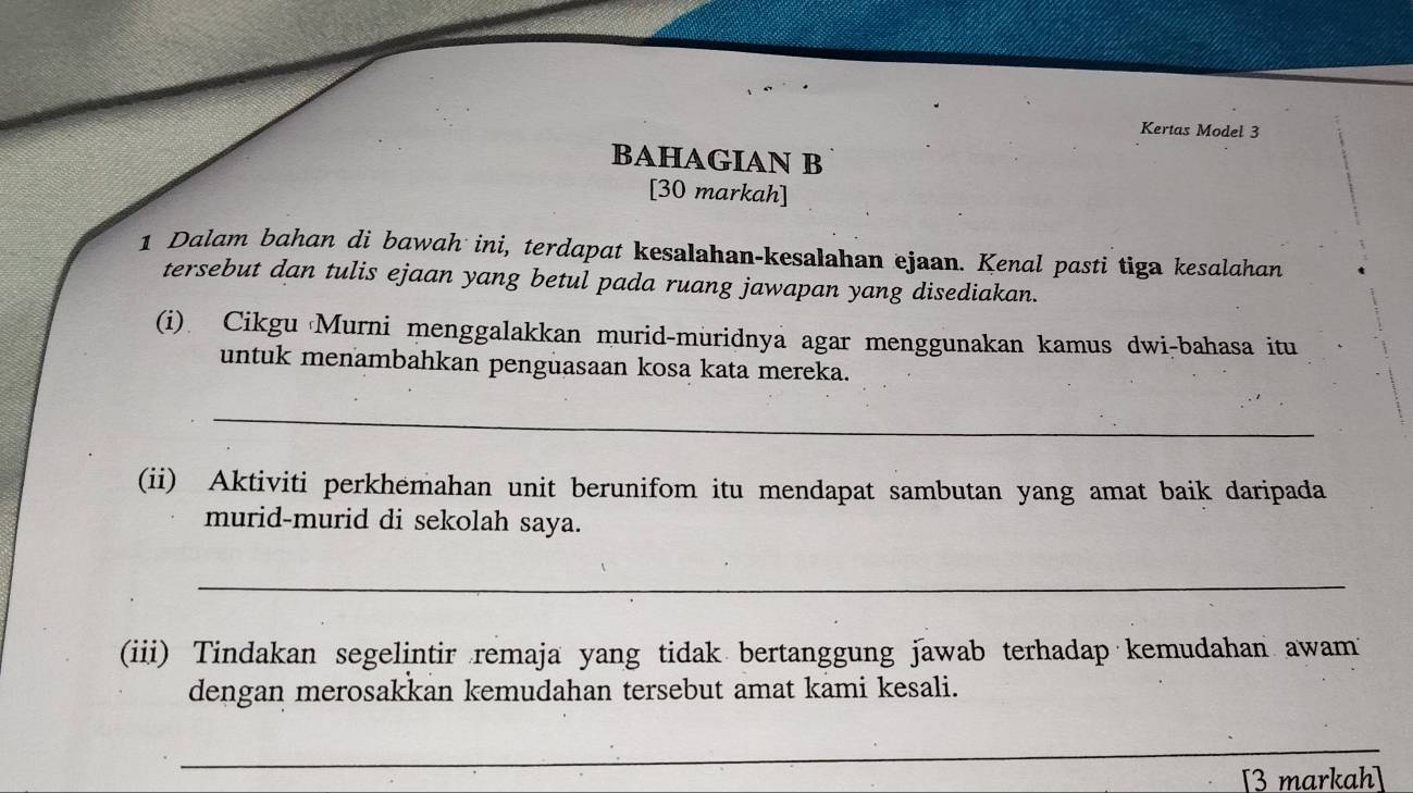 Kertas Model 3 
BAHAGIAN B 
[30 markah] 
1 Dalam bahan di bawah ini, terdapat kesalahan-kesalahan ejaan. Kenal pasti tiga kesalahan 
tersebut dan tulis ejaan yang betul pada ruang jawapan yang disediakan. 
(i) Cikgu Murni menggalakkan murid-muridnya agar menggunakan kamus dwi-bahasa itu 
untuk menambahkan penguasaan kosa kata mereka. 
_ 
(ii) Aktiviti perkhemahan unit berunifom itu mendapat sambutan yang amat baik daripada 
murid-murid di sekolah saya. 
_ 
(iii) Tindakan segelintir remaja yang tidak bertanggung jawab terhadap kemudahan awam 
dengan merosakkan kemudahan tersebut amat kami kesali. 
_ 
[3 markah]