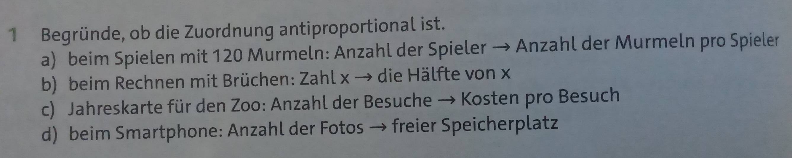 Begründe, ob die Zuordnung antiproportional ist.
a) beim Spielen mit 120 Murmeln: Anzahl der Spieler → Anzahl der Murmeln pro Spieler
b) beim Rechnen mit Brüchen: Zahl x → die Hälfte von x
c) Jahreskarte für den Zoo: Anzahl der Besuche → Kosten pro Besuch
d) beim Smartphone: Anzahl der Fotos → freier Speicherplatz