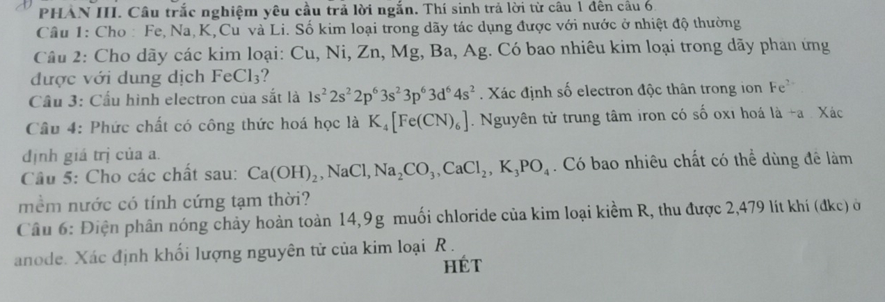 PHẢN III. Câu trắc nghiệm yêu cầu trả lời ngắn. Thí sinh trả lời từ câu 1 đên câu 6. 
Câu 1: Cho : Fe, Na, K,Cu và Li. Số kim loại trong dãy tác dụng được với nước ở nhiệt độ thường 
Câu 2: Cho dãy các kim loại: Cu, Ni, Zn, Mg, Ba, Ag. Có bao nhiêu kim loại trong dãy phan ứng 
được với dung dịch FeCl_3 ? 
Cầu 3: Cầu hình electron của sắt là 1s^22s^22p^63s^23p^63d^64s^2. Xác định số electron độc thân trong ion Fe^(2-)
Câu 4: Phức chất có công thức hoá học là K_4[Fe(CN)_6]. Nguyên tử trung tâm iron có số oxi hoá là +a . Xác 
định giá trị của a. 
Câu 5: Cho các chất sau: Ca(OH)_2, NaCl, Na_2CO_3, CaCl_2, K_3PO_4. Có bao nhiêu chất có thể dùng đê làm 
mềm nước có tính cứng tạm thời? 
Câu 6: Điện phân nóng chảy hoàn toàn 14, 9g muối chloride của kim loại kiềm R, thu được 2, 479 lít khí (đkc) ở 
anode. Xác định khối lượng nguyên tử của kim loại R . 
HÉT