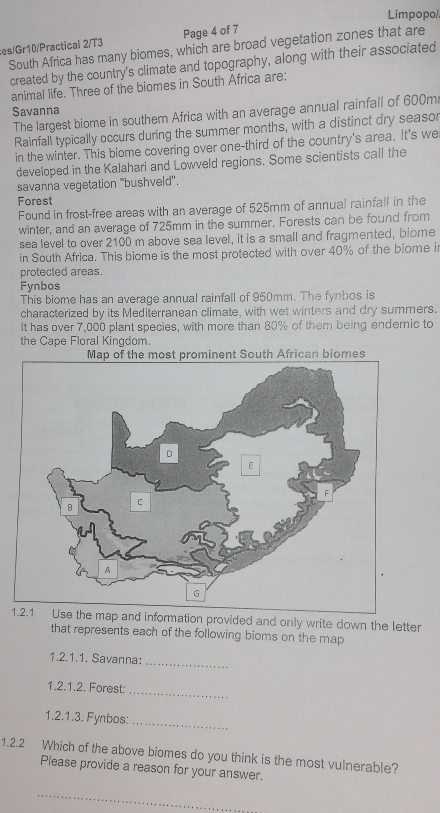 Limpopo/ 
Page 4 of 7 
:es/Gr10/Practical 2/T3 South Africa has many biomes, which are broad vegetation zones that are 
created by the country's climate and topography, along with their associated 
animal life. Three of the biomes in South Africa are: 
Savanna 
The largest biome in southern Africa with an average annual rainfall of 600m
Rainfall typically occurs during the summer months, with a distinct dry seasor 
in the winter. This biome covering over one-third of the country's area. It's we 
developed in the Kalahari and Lowveld regions. Some scientists call the 
savanna vegetation '''bushveld'', 
Forest 
Found in frost-free areas with an average of 525mm of annual rainfall in the 
winter, and an average of 725mm in the summer. Forests can be found from 
sea level to over 2100 m above sea level, it is a small and fragmented, biome 
in South Africa. This biome is the most protected with over 40% of the biome i 
protected areas. 
Fynbos 
This biome has an average annual rainfall of 950mm. The fynbos is 
characterized by its Mediterranean climate, with wet winters and dry summers. 
It has over 7,000 plant species, with more than 80% of them being endemic to 
the Cape Floral Kingdom. 
inent South African biomes 
1.2.1 Use the map and information provided and only write down the letter 
that represents each of the following bioms on the map 
1.2.1.1. Savanna: 
_ 
_ 
1.2.1.2. Forest: 
1.2.1.3. Fynbos: 
_ 
1.2.2 Which of the above biomes do you think is the most vulnerable? 
Please provide a reason for your answer. 
_