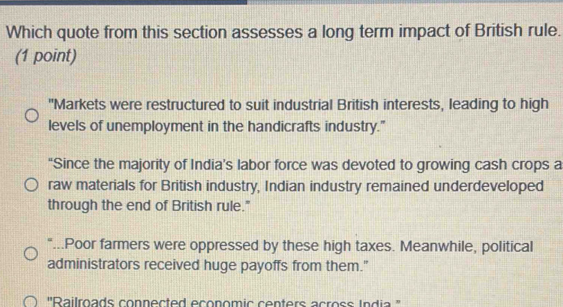 Which quote from this section assesses a long term impact of British rule.
(1 point)
"Markets were restructured to suit industrial British interests, leading to high
levels of unemployment in the handicrafts industry."
“Since the majority of India’s labor force was devoted to growing cash crops a
raw materials for British industry, Indian industry remained underdeveloped
through the end of British rule."
"...Poor farmers were oppressed by these high taxes. Meanwhile, political
administrators received huge payoffs from them."
''Railroads connected economic centers across India ''