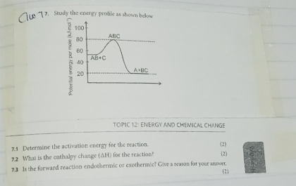 Stady the energy profile as shown below
8 
TOPIC 12: ENERGY AND CHEMICAL CHANGE
7.1 Determine the activation energy for the reaction. (2)
12 Whas is the enthalpy change (ΔH) for the reaction? (2)
7.3 Is the forward reaction endothermic or exothermic? Give a reason for your answer.
(2)