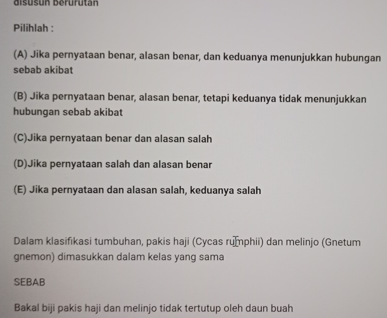 disusun berurutan
Pilihlah :
(A) Jika pernyataan benar, alasan benar, dan keduanya menunjukkan hubungan
sebab akibat
(B) Jika pernyataan benar, alasan benar, tetapi keduanya tidak menunjukkan
hubungan sebab akibat
(C)Jika pernyataan benar dan alasan salah
(D)Jika pernyataan salah dan alasan benar
(E) Jika pernyataan dan alasan salah, keduanya salah
Dalam klasifikasi tumbuhan, pakis haji (Cycas rumphii) dan melinjo (Gnetum
gnemon) dimasukkan dalam kelas yang sama
SEBAB
Bakal biji pakis haji dan melinjo tidak tertutup oleh daun buah