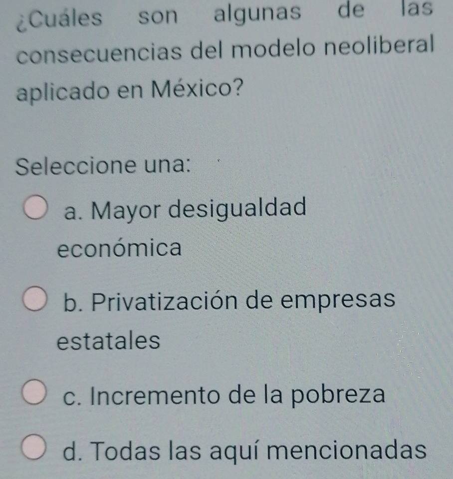 ¿Cuáles son algunas de las
consecuencias del modelo neoliberal
aplicado en México?
Seleccione una:
a. Mayor desigualdad
económica
b. Privatización de empresas
estatales
c. Incremento de la pobreza
d. Todas las aquí mencionadas