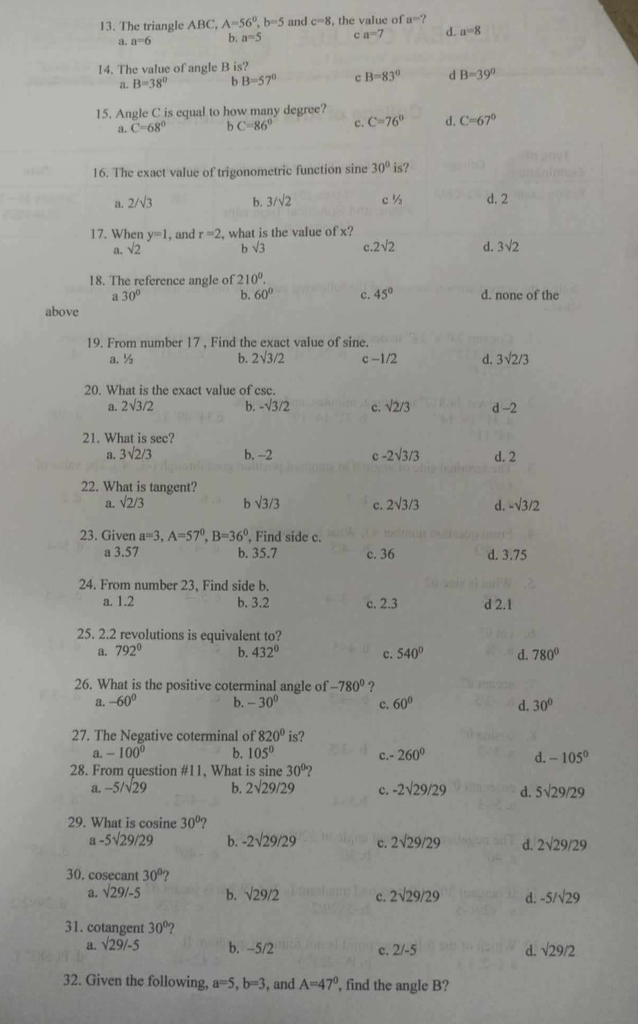 The triangle ABC, A=56^0,b=5 and c=8 , the value of a=?
a. a=6 4 a=5
c a=7 d. a=8
14. The value of angle B is?
a. B=38° b B=57° c B=83° d B=39°
15. Angle C is equal to how many degree?
a. C=68° b C=86° c. C=76° d. C=67°
16. The exact value of trigonometric function sine 30^0is ?
b. 3/sqrt(2)
2/sqrt(3) c ½ d. 2
17. When y=1 , and r=2 , what is the value of x?
a. sqrt(2) b sqrt(3) c 2sqrt(2) d. 3sqrt(2)
18. The reference angle of 210^0.
b. 60° c. 45°
a 30° d. none of the
above
19. From number 17 , Find the exact value of sine.
a. ½ b. 2sqrt(3)/2 c-1/2 d. 3sqrt(2)/3
20. What is the exact value of csc.
c.
a. 2sqrt(3)/2 b. -sqrt(3)/2 sqrt(2)/3 d -2
21. What is sec?
a. 3sqrt(2)/3 b. -2 c -2sqrt(3)/3 d. 2
22. What is tangent?
a. sqrt(2)/3 b surd 3/3 c. 2sqrt(3)/3 d. -sqrt(3)/2
23. Given a=3,A=57^0,B=36^0 , Find side c.
a 3.57 b. 35.7 c. 36 d. 3.75
24. From number 23, Find side b.
a. 1.2 b. 3.2 c. 2.3 d 2.1
25. 2.2 revolutions is equivalent to?
a. 792° b. 432° c. 540° d. 780°
26. What is the positive coterminal angle of -780^0 ?
a. -60^0 b. -30^0 c. 60° d. 30°
27. The Negative coterminal of 820° is?
a. -100^0 b. 105° c.- 260° d. -105^0
28. From question #11, What is sine 30° ?
a. -5/sqrt(29) b. 2sqrt(29)/29 c. -2sqrt(29)/29 d. 5sqrt(29)/29
29. What is cosine 30° 2
a -5sqrt(29)/29 b. -2sqrt(29)/29 c. 2sqrt(29)/29 d. 2sqrt(29)/29
30. cosecant 30°
a. sqrt(29)/-5 b. sqrt(29/2) 2sqrt(29)/29 -5/sqrt(29)
c.
d.
31. cotangent 30°
a. sqrt(29)/-5 b. -5/2 c. 2/-5 d. sqrt(29/2)
32. Given the following, a=5,b=3 , and A=47° , find the angle B?