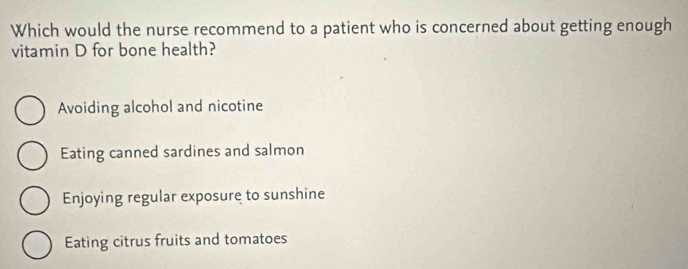 Which would the nurse recommend to a patient who is concerned about getting enough
vitamin D for bone health?
Avoiding alcohol and nicotine
Eating canned sardines and salmon
Enjoying regular exposure to sunshine
Eating citrus fruits and tomatoes