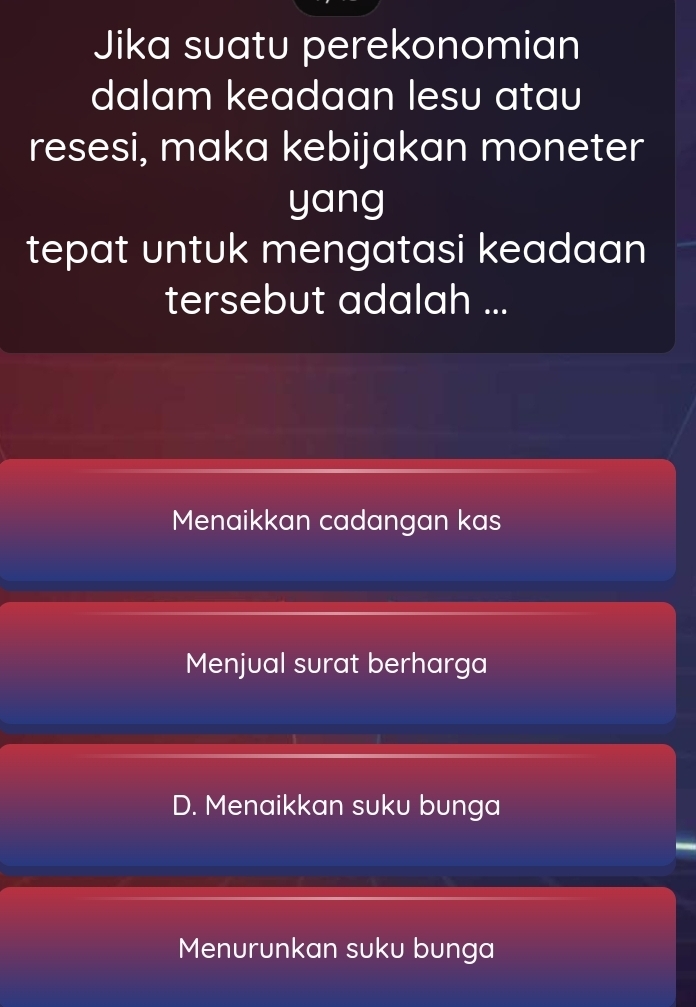 Jika suatu perekonomian
dalam keadaan lesu atau
resesi, maka kebijakan moneter
yang
tepat untuk mengatasi keadaan
tersebut adalah ...
Menaikkan cadangan kas
Menjual surat berharga
D. Menaikkan suku bunga
Menurunkan suku bunga