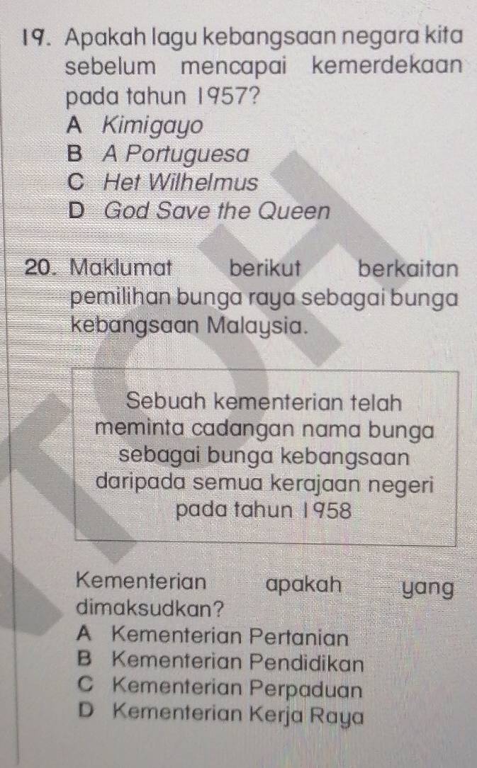 Apakah lagu kebangsaan negara kita
sebelum mencapai kemerdekaan 
pada tahun 1957?
A Kimigayo
B A Portuguesa
C Het Wilhelmus
D God Save the Queen
20. Maklumat berikut berkaitan
pemilihan bunga raya sebagai bunga
kebangsaan Malaysia.
Sebuah kementerian telah
meminta cadangan nama bunga
sebagai bunga kebangsaan
daripada semua kerajaan negeri
pada tahun 1958
Kementerian apakah yang
dimaksudkan?
A Kementerian Pertanian
B Kementerian Pendidikan
C Kementerian Perpaduan
D Kementerian Kerja Raya