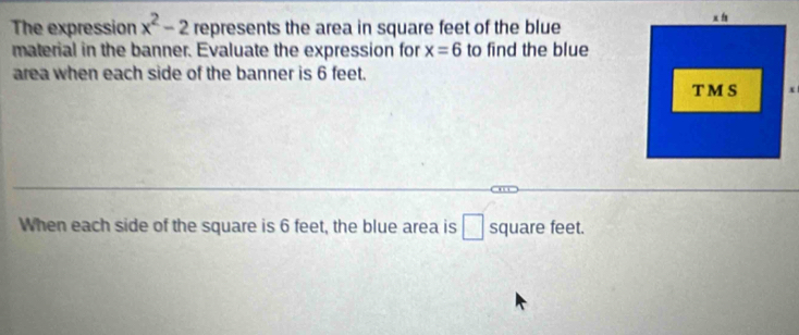 The expression x^2-2 represents the area in square feet of the blue 
material in the banner. Evaluate the expression for x=6 to find the blue 
area when each side of the banner is 6 feet. 
When each side of the square is 6 feet, the blue area is □ square feet.