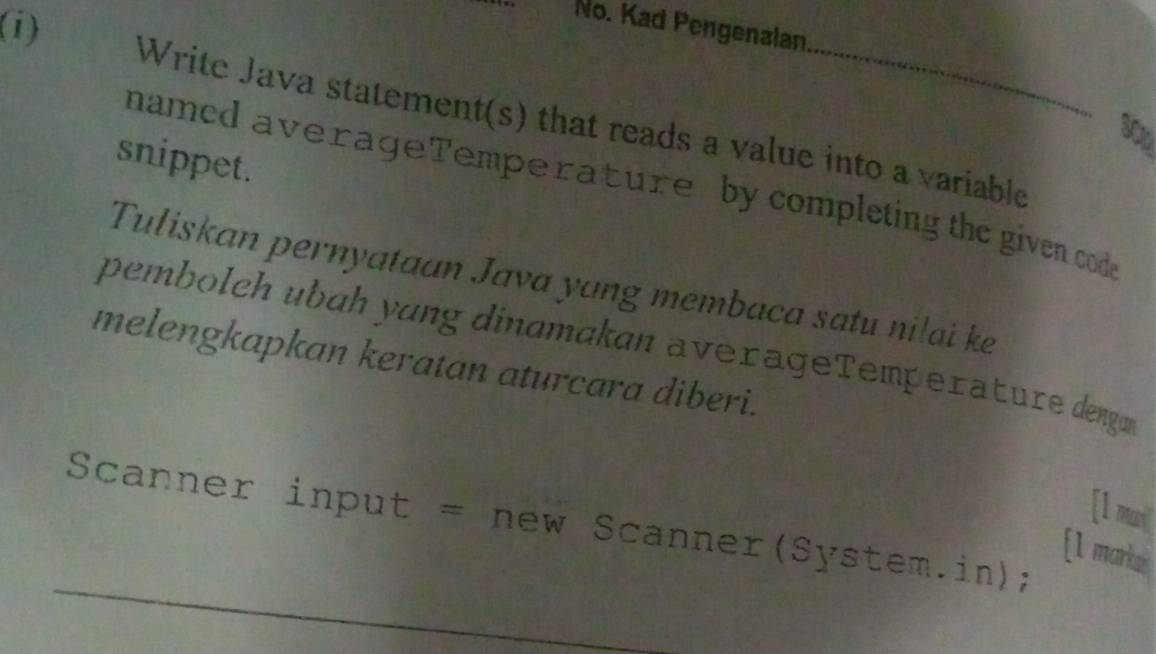 No. Kad Pengenalan 
Write Java statement(s) that reads a value into a variable
30x
snippet. 
named averageTemperature by completing the given code 
Tuliskan pernyataan Java yang membaca satu nilai ke 
pembolch ubɑh yɑng dinɑmakan averageTemperature denga 
melengkapkan keratan aturcara diberi. 
[l mu] 
Scanner input = new Scanner(System.in); 
[1 marka