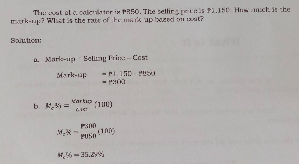 The cost of a calculator is P850. The selling price is P1,150. How much is the 
mark-up? What is the rate of the mark-up based on cost? 
Solution: 
a. Marl k-up= Selling Price - Cost 
Mark-up =P1,150-P850
=P300
b. M_c% =beginarrayr Markup cos tendarray (100)
M_c% =_(P850)^(P300)(100)
M_c% =35.29%