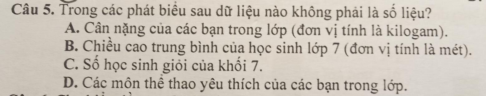 Trong các phát biêu sau dữ liệu nào không phải là số liệu?
A. Cân nặng của các bạn trong lớp (đơn vị tính là kilogam).
B. Chiều cao trung bình của học sinh lớp 7 (đơn vị tính là mét).
C. Số học sinh giỏi của khối 7.
D. Các môn thể thao yêu thích của các bạn trong lớp.