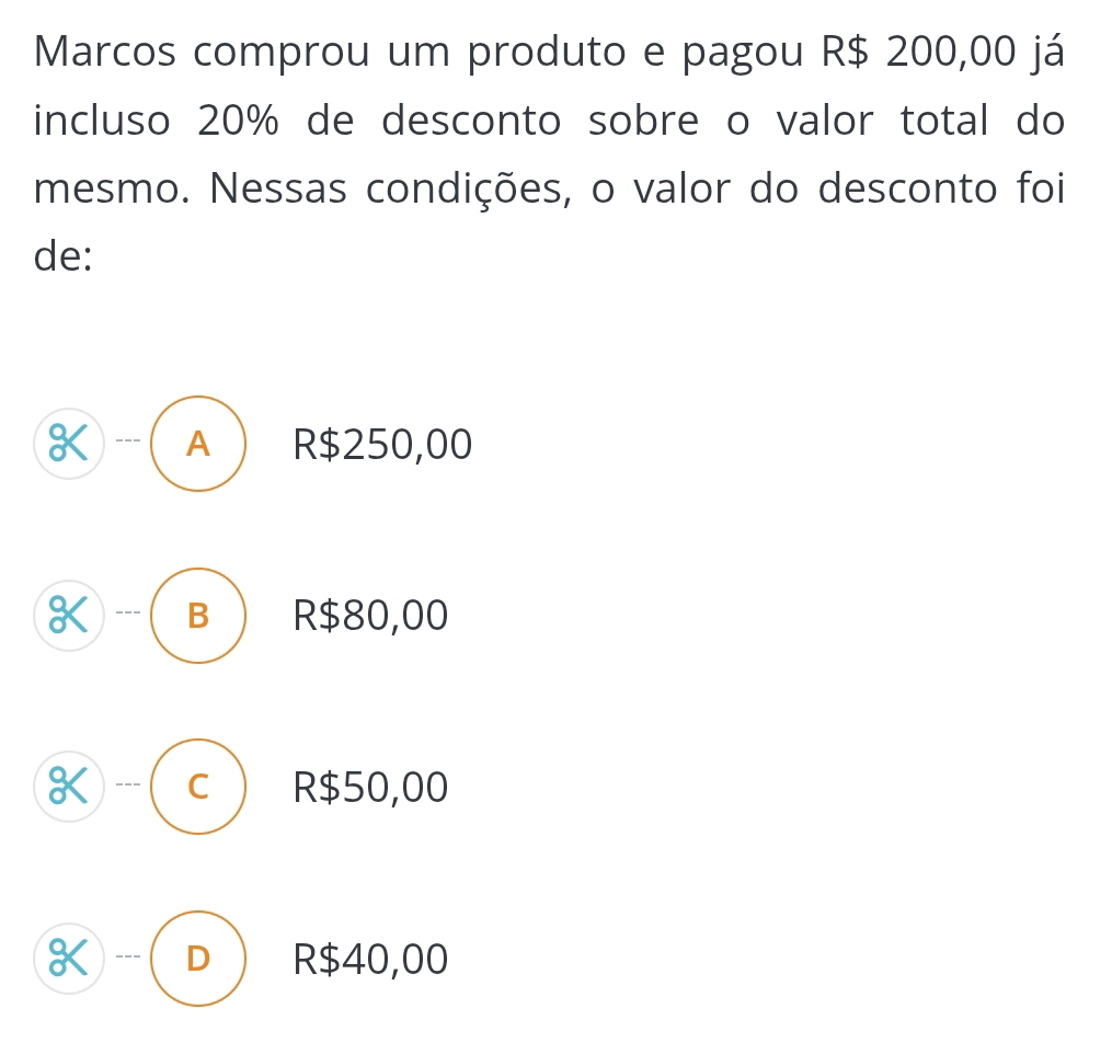 Marcos comprou um produto e pagou R$ 200,00 já
incluso 20% de desconto sobre o valor total do
mesmo. Nessas condições, o valor do desconto foi
de:
K A R$250,00
K B R$80,00
K C R$50,00
K D R$40,00