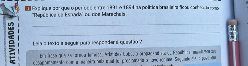 Explique por que o período entre 1891 e 1894 na política brasileira ficou conhecido como 
“República da Espada” ou dos Marechais. 
_ 
_ 
Leia o texto a seguir para responder à questão 2. 
Em frase que se tornou famosa, Aristides Lobo, o propagandista da República, manifestou seu 
desapontamento com a maneira pela qual foi proclamado o novo regime. Segundo ele, o povo, que