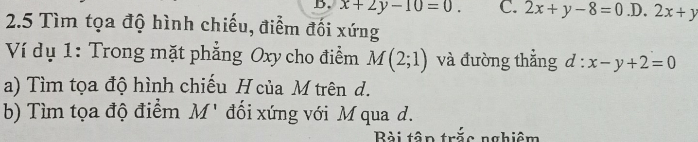 x+2y-10=0. C. 2x+y-8=0 .D. 2x+y
2.5 Tìm tọa độ hình chiếu, điểm đối xứng
Ví dụ 1: Trong mặt phẳng Oxy cho điểm M(2;1) và đường thắng d:x-y+2=0
a) Tìm tọa độ hình chiếu H của M trên d.
b) Tìm tọa độ điểm M' đối xứng với M qua d.
Bài tập trắc nghiệm