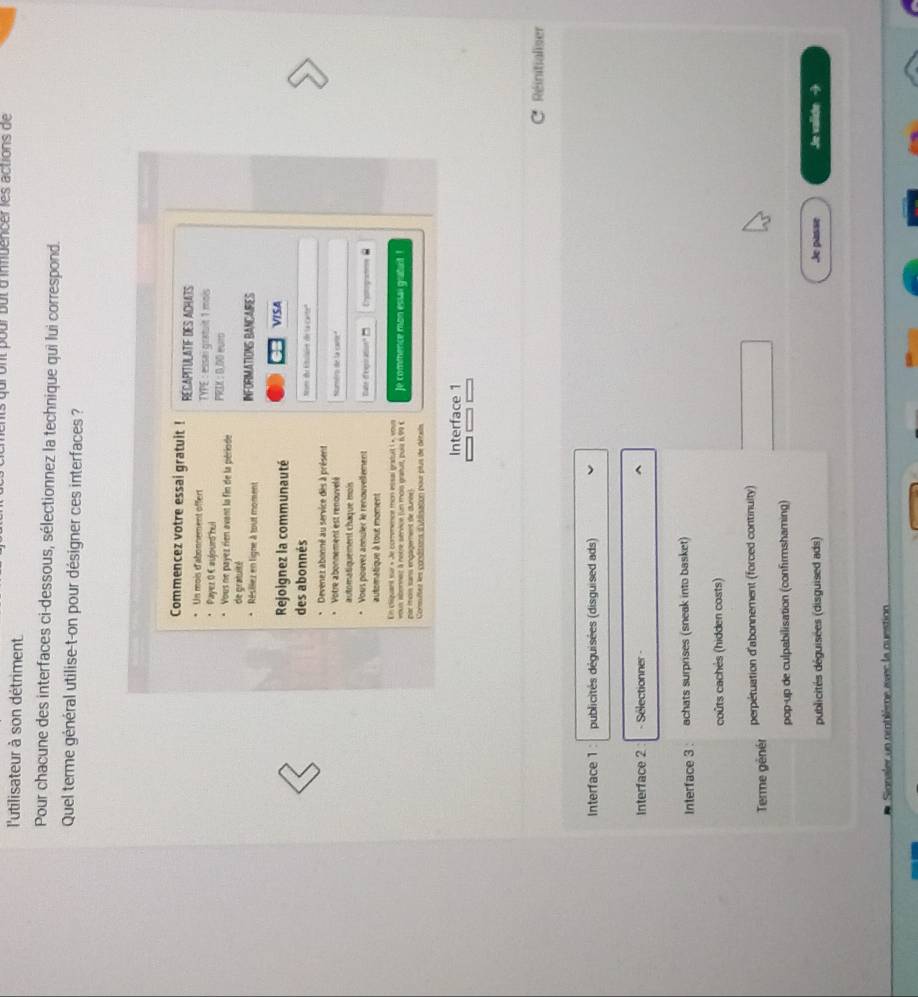 dront pour but d'infuencer les actions de
l'utilisateur à son détriment
Pour chacune des interfaces ci-dessous, sélectionnez la technique qui lui correspond.
Quel terme général utilise-t-on pour désigner ces interfaces ?
Commencez votre essai gratuit ! RECAPITULATIF DES ACHATS
Un mois d'abonnement offert TYPE : essai gratuit 1 mois
Payez 0 € aujourd hui
Vous ne payez rien avant la fin de la période PRIK : 0.DD eur
de gratuité
Résillez en ligne à tout moment INFORMATIONS BANCAIRES
Rejoignez la communauté VISA
des abonnés Nom du Etulain de la carte''
Devenez abonné au service dès à présent
Votre abonnement est renouvelé Numtro de la carte"
automatiquement chaque mois
Vous pouvez annuler le renouvellement Tate d'expiration" 
automatique à tour moment Catogae É
En cliquant sur « Je comemence mon essal gratuit 1 », vour Je commence mon essai gratant !
par moi sans engagement de dunne)
Comsultes les conditions d'ublisation pour plus de détels
Interface 1
C Réinitialiser
Interface 1 : publicités déguisées (disguised ads)
Interface 2 - Sélectionner -
Interface 3 : achats surprises (sneak into basket)
coûts cachés (hidden costs)
Terme génér perpétuation d'abonnement (forced continuity)
pop-up de culpabilisation (confirmshaming)
publicités déguisées (disguised ads) Je passe Je valishe -
Signaler un oroblème avec la question