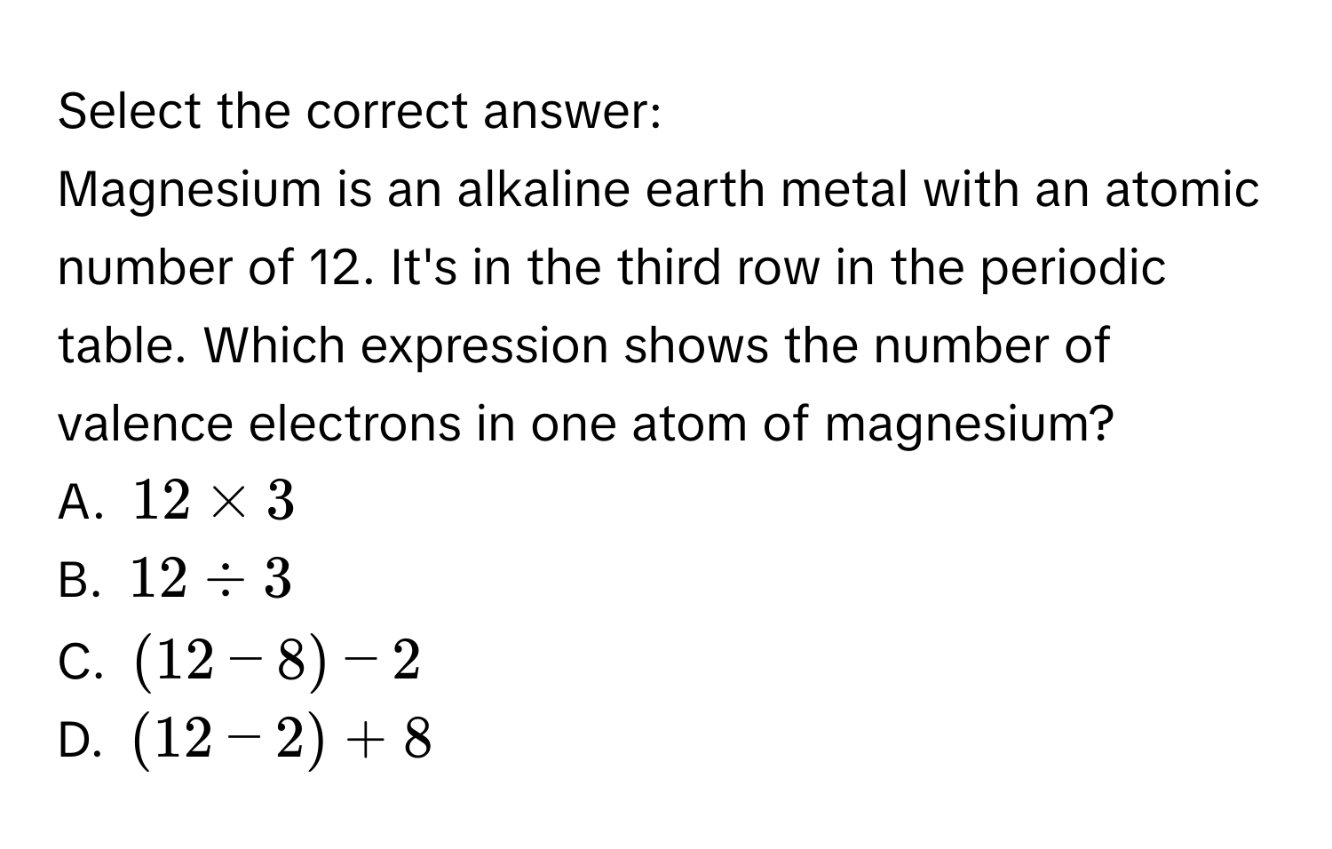 Select the correct answer:
Magnesium is an alkaline earth metal with an atomic number of 12. It's in the third row in the periodic table. Which expression shows the number of valence electrons in one atom of magnesium?
A. $12 * 3$
B. $12 / 3$
C. $(12 - 8) - 2$
D. $(12 - 2) + 8$