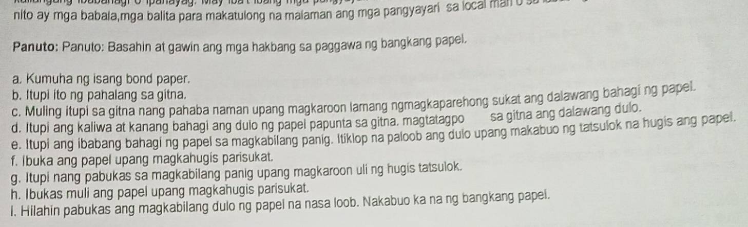 babanagro panayag, May 1oat loang mgo 
nito ay mga babala,mga balita para makatulong na maiaman ang mga pangyayari sa local man o 
Panuto: Panuto: Basahin at gawin ang mga hakbang sa paggawa ng bangkang papel. 
a, Kumuha ng isang bond paper. 
b. Itupi ito ng pahalang sa gitna. 
c. Muling itupi sa gitna nang pahaba naman upang magkaroon lamang ngmagkaparehong sukat ang dalawang bahagi ng papel 
d. Itupi ang kaliwa at kanang bahagi ang dulo ng papel papunta sa gitna. magtatagpo sa gitna ang dalawang dulo. 
e. Itupi ang ibabang bahagi ng papel sa magkabilang panig. Itiklop na paloob ang dulo upang makabuo ng tatsulok na hugis ang papel. 
f. Ibuka ang papel upang magkahugis parisukat. 
g. Itupi nang pabukas sa magkabilang panig upang magkaroon uli ng hugis tatsulok. 
h. Ibukas muli ang papel upang magkahugis parisukat. 
l. Hilahin pabukas ang magkabilang dulo ng papel na nasa loob. Nakabuo ka na ng bangkang papel.