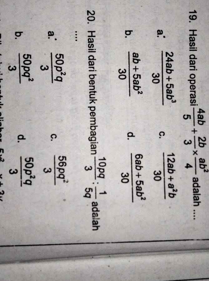 Hasil dari operasi  4ab/5 + 2b/3 *  ab^2/4  adalah ....
a:  (24ab+5ab^3)/30  C.  (12ab+a^2b)/30 
b.  (ab+5ab^2)/30  d.  (6ab+5ab^2)/30 
20. Hasil dari bentuk pembagian  10pq/3 : 1/5q  adalah
…
a.  50p^2q/3  C.  56pq^2/3 
b.  50pq^2/3   50p^2q/3 
d.