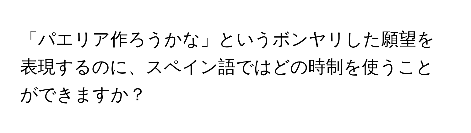 「パエリア作ろうかな」というボンヤリした願望を表現するのに、スペイン語ではどの時制を使うことができますか？