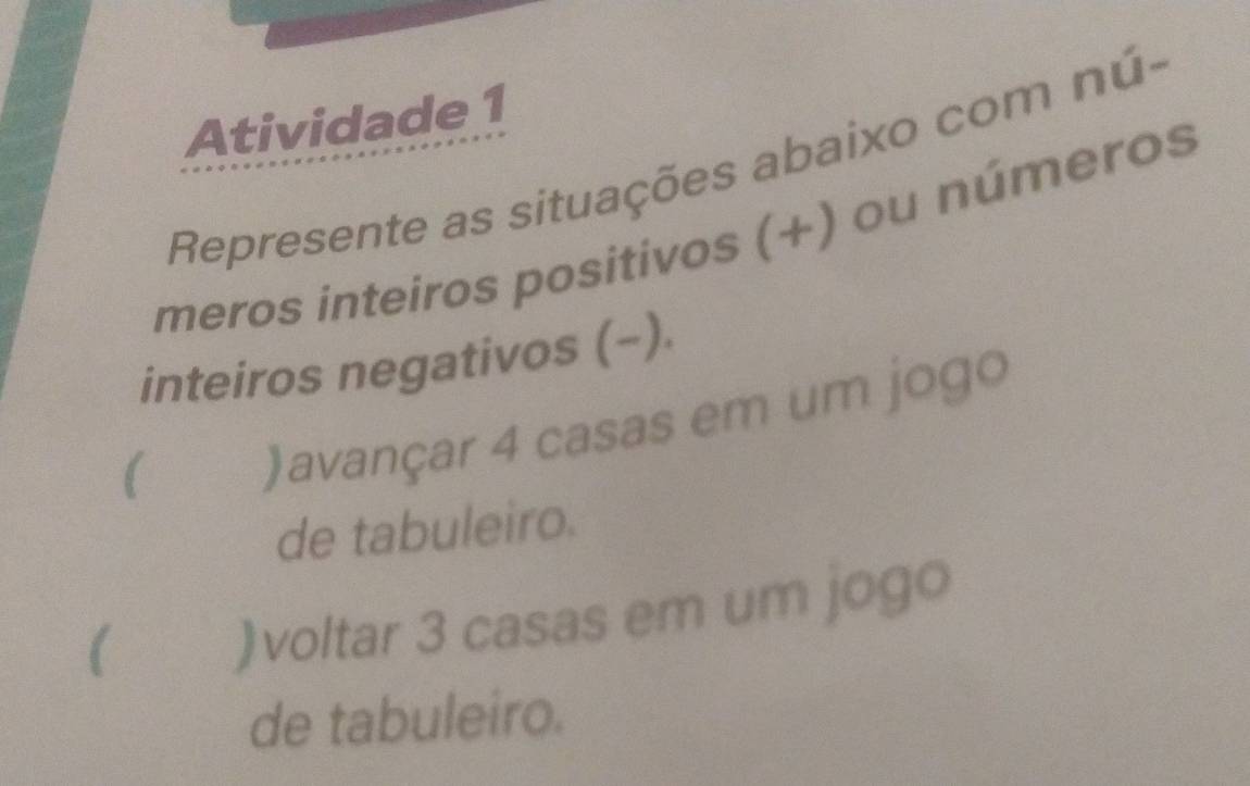 Atividade 1 
Represente as situações abaixo com nú- 
meros inteiros positivos (+) ou números 
inteiros negativos (−). 
( )avançar 4 casas em um jogo 
de tabuleiro. 
 )voltar 3 casas em um jogo 
de tabuleiro.