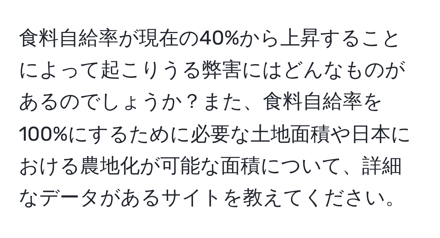 食料自給率が現在の40%から上昇することによって起こりうる弊害にはどんなものがあるのでしょうか？また、食料自給率を100%にするために必要な土地面積や日本における農地化が可能な面積について、詳細なデータがあるサイトを教えてください。