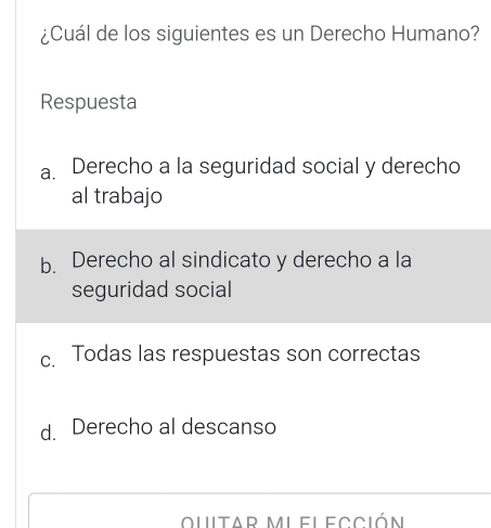 ¿Cuál de los siguientes es un Derecho Humano?
Respuesta
a. Derecho a la seguridad social y derecho
al trabajo
b. Derecho al sindicato y derecho a la
seguridad social
c. Todas las respuestas son correctas
d. Derecho al descanso
ouitar mi elección