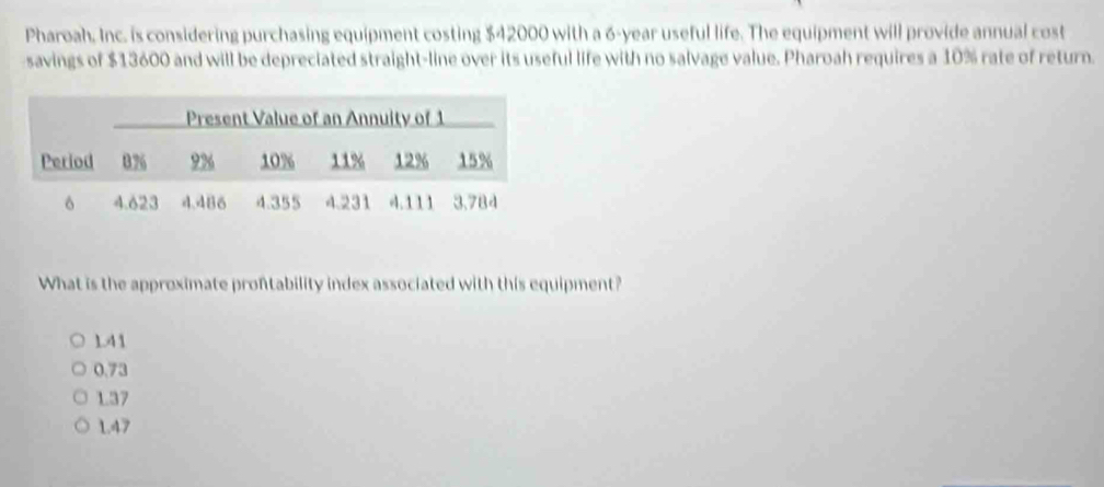 Pharoah. Inc. is considering purchasing equipment costing $42000 with a 6-year useful life. The equipment will provide annual cost
savings of $13600 and will be depreciated straight-line over its useful life with no salvage value. Pharoah requires a 10% rate of return.
What is the approximate prontability index associated with this equipment?
1.41
0.73
1.37
1.47