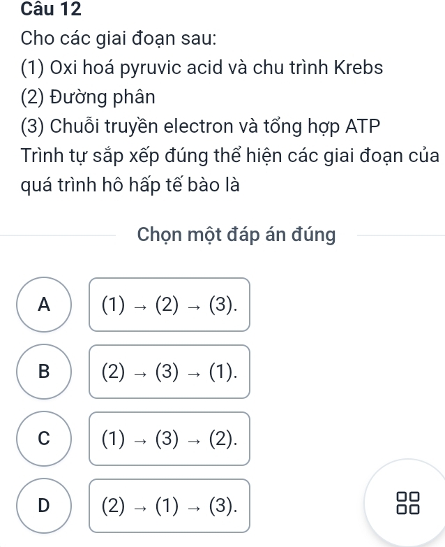 Cho các giai đoạn sau:
(1) Oxi hoá pyruvic acid và chu trình Krebs
(2) Đường phân
(3) Chuỗi truyền electron và tổng hợp ATP
Trình tự sắp xếp đúng thể hiện các giai đoạn của
quá trình hô hấp tế bào là
Chọn một đáp án đúng
A (1)to (2)to (3).
B (2)to (3)to (1).
C (1)to (3)to (2).
D (2)to (1)to (3).