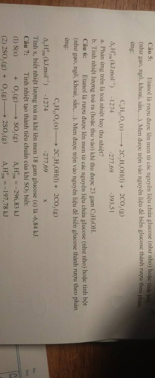 Etanol là rượu được lên men từ các nguyên liệu chứa glucose (như nho) hoặc tinh bột
(như gạo, ngô, khoai, sắn,..). Men được trộn vào nguyên liệu để biến glucose thành rượu theo phản
ứng:
C_6H_12O_6(s)to 2C_2H_5OH(l)+2CO_2(g)
△ _fH_(298)^0(kJ.mol^(-1)) -1274 -277,69 -393,51
a. Phàn ứng trên là toà nhiệt hay thu nhiệt?
b. Tính nhiệt lượng toả ra (hoặc thu vào) khi thu được 23 gam C_2H_5OH.
Câu 6:  Etanol là rượu được lên men từ các nguyên liệu chứa glucose (như nho) hoặc tinh bột
(như gạo, ngô, khoai, soverset .an,... ). Men được trộn vào nguyên liệu để biến glucose thành rượu theo phản
ứng:
C_6H_12O_6(s)to 2C_2H_5OH(l)+2CO_2(g)
△ _fH_(298)^0(kJ.mol^(-1)) -1274 -277,69 x
Tính x, biết nhiệt lượng toà ra khi lên men 18 gam glucose (s) là -6,84 kJ.
No.
Câu 7: Tính nhiệt tạo thành tiêu chuần của khí SO_3 biết: Thứ
(1) S(s)+O_2(g)to SO_2(g) D H_(298)^0=-296,83kJ
a
(2) 2SO_2(g)+O_2(g)to 2SO_3(g) △ _rH_(298)^0=-197,78kJ