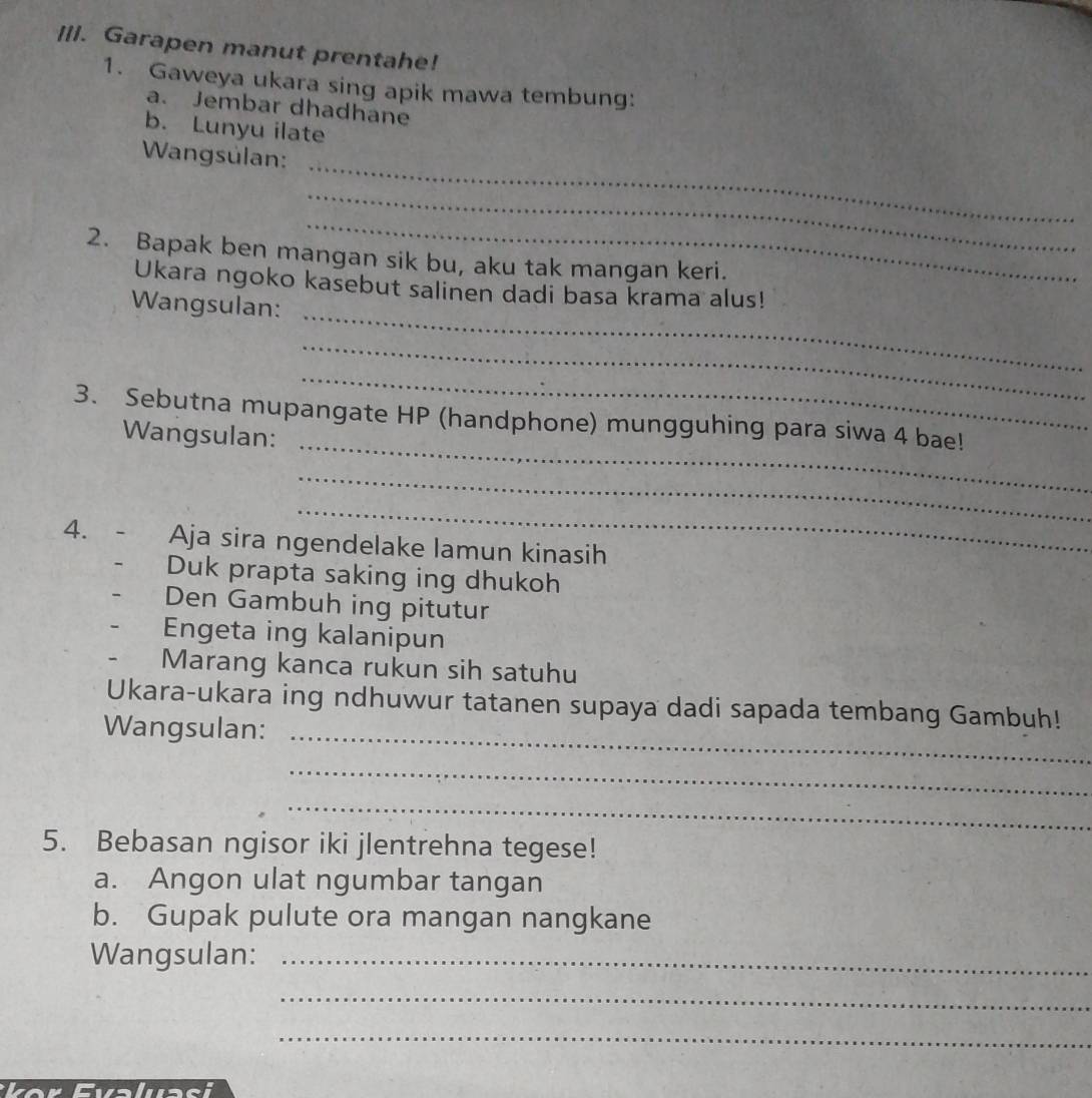 Ill. Garapen manut prentahe! 
1. Gaweya ukara sing apik mawa tembung: 
a. Jembar dhadhane 
b. Lunyu ilate 
_ 
Wangsulan: 
_ 
_ 
2. Bapak ben mangan sik bu, aku tak mangan keri. 
_ 
Ukara ngoko kasebut salinen dadi basa krama alus! 
Wangsulan: 
_ 
_ 
_ 
3. Sebutna mupangate HP (handphone) mungguhing para siwa 4 bae! 
Wangsulan: 
_ 
_ 
4. Aja sira ngendelake lamun kinasih 
Duk prapta saking ing dhukoh 
Den Gambuh ing pitutur 
Engeta ing kalanipun 
Marang kanca rukun sih satuhu 
Ukara-ukara ing ndhuwur tatanen supaya dadi sapada tembang Gambuh! 
Wangsulan:_ 
_ 
_ 
5. Bebasan ngisor iki jlentrehna tegese! 
a. Angon ulat ngumbar tangan 
b. Gupak pulute ora mangan nangkane 
Wangsulan:_ 
_ 
_