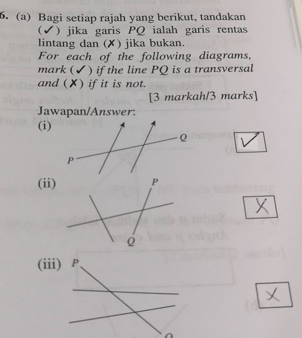 6.(a) Bagi setiap rajah yang berikut, tandakan 
(✓) jika garis PQ ialah garis rentas 
lintang dan (✘) jika bukan. 
For each of the following diagrams, 
mark ( ) if the line PQ is a transversal 
and (✘) if it is not. 
[3 markah/3 marks] 
Jawapan/Answer: 
(i) 
(ii)