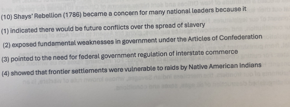 (10) Shays’ Rebellion (1786) became a concern for many national leaders because it
(1) indicated there would be future conflicts over the spread of slavery
(2) exposed fundamental weaknesses in government under the Articles of Confederation
(3) pointed to the need for federal government regulation of interstate commerce
(4) showed that frontier settlements were vulnerable to raids by Native American Indians