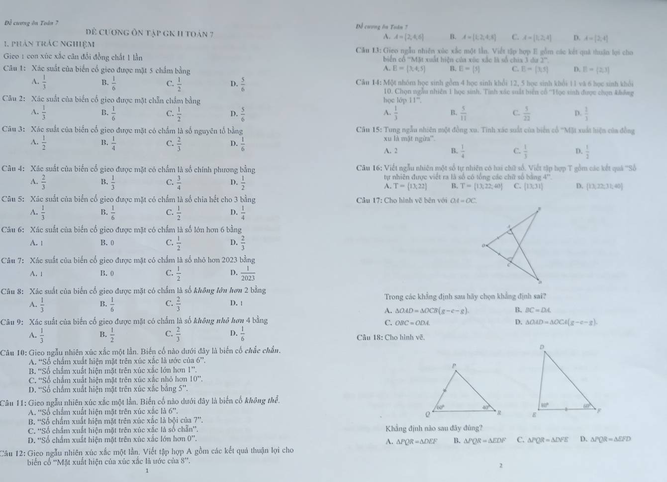 Đề cương ôn Toán 7 Dể cuơng ăn Toán 7
để cương ôn tập gK 11 toán 7 A. A= 2,4,6 B. A=[1,2,4.5 C. A=[1,2,4] D. A=[2,4]
1. phân trác nghiệm  Câu 13: Gieo ngẫu nhiên xùc xắc một lần. Viết tập hợp E gồm các kết quả thuận lợi cho
Gico 1 con xúc xắc cân đổi đồng chất 1 lần biến cổ ''Mặt xuất hiện của xúc xắc là số chia 3 đ u2°
A.
Câu 1: Xác suất của biến cổ gieo được mặt 5 chẩm bằng E=(3;4;5) B. E=[5] C. E=(3,5) D. E= 2;3
B.
A.  1/3   1/6  C.  1/2  D.  5/6  Câu 14:MQ 6t nhóm học sinh gồm 4 học sinh khổi 12, 5 học sinh khổi 11 và 6 học sinh khổi
10. Chọn ngẫu nhiên 1 học sinh. Tính xác suất biển cổ ''Học sinh được chọn không
Câu 2: Xác suất của biến cố gieo được mặt chẵn chấm bằng học lớp 11''.
B.
A.
A.  1/3   1/6  C.  1/2  D.  5/6   1/3  B.  5/11  C.  5/22  D.  2/3 
Câu 3: Xác suất của biển cố gieo được mặt có chẩm là số nguyên tổ bằng  Câu 15: Tung ngẫu nhiên một đồng xu. Tính xác suất của biển cổ ''Mặt xuất hiện của đồng
B.
A.  1/2   1/4  C.  2/3  D.  1/6 
xu là mặt ngừa'.
A. 2 B.  1/4  C.  1/3  D.  1/2 
Câu 4: Xác suất của biến cổ gieo được mặt có chấm là số chính phương bằng  Câu 16: Viết ngẫu nhiên một số tự nhiên có hai chữ số. Viết tập hợp T gồm các kết quả ''Số
A.  2/3  B.  1/3  C.  3/4  D.  1/2 
tự nhiên được viết ra là số có tổng các chữ số bằng 4^(rt)
A. T= 13;22 B. T= 13;22;40 C. [13;31] D. [13,22,31;40]
Câu 5: Xác suất của biển cố gieo được mặt có chấm là số chia hết cho 3 bằng  Câu 17: Cho hình vẽ bên với OA=OC
A.  1/3   1/6  C.  1/2  D.  1/4 
B.
Câu 6: Xác suất của biến cố gieo được mặt có chấm là số lớn hơn 6 bằng
A. 1 B.0 C.  1/2  D.  2/3 
Câu 7: Xác suất của biến cố gieo được mặt có chấm là số nhỏ hơn 2023 bằng
A. 1 B. 0 C.  1/2  D.  1/2023 
Câu 8: Xác suất của biển cố gieo được mặt có chấm là số không lớn hơn 2 bằng
Trong các khẳng định sau hãy chọn khẳng định sai?
B.
A.  1/3   1/6  C.  2/3  D. !
A. △ OAD=△ OCB(g-c-g). B. BC=DA.
Câu 9: Xác suất của biến cố gieo được mặt có chấm là số không nhỏ hơn 4 bằng D. △ OAD=△ OCA(g-e-g).
C. OBC=ODA.
B.
A.  1/3   1/2  C.  2/3  D.  1/6  Câu 18: Cho hình Voverline c.
Câu 10: Gieo ngẫu nhiên xúc xắc một lần. Biến cố nào dưới đây là biến cố chắc chắn. 
A. “Số chẩm xuất hiện mặt trên xúc xắc là ước của 6”.
B. “Số chấm xuất hiện mặt trên xúc xắc lớn hơn /',
C. “Số chấm xuất hiện mặt trên xúc xắc nhỏ hơn 10''.
D. “Số chấm xuất hiện mặt trên xúc xắc bằng 5”.
Câu 11: Gieo ngẫu nhiên xúc xắc một lần. Biến cố nào dưới đây là biến cố không thể.
A. 'Số chấm xuất hiện mặt trên xúc xắc là 6''

B. “Số chẩm xuất hiện mặt trên xúc xắc là bội của 7”.
C. ''Số chấm xuất hiện mặt trên xúc xắc là số chẵn”'. Khẳng định nào sau đây đúng?
D. “Số chấm xuất hiện mặt trên xúc xắc lớn hơn 0”. △ PQR=△ EFD
A. △ PQR=△ DEF B. △ PQR=△ EDF C. △ PQR=△ DFE D.
Câu 12: Gieo ngẫu nhiên xúc xắc một lần. Viết tập hợp A gồm các kết quả thuận lợi cho
biến cố “Mặt xuất hiện của xúc xắc là ước của 8”.
2
1