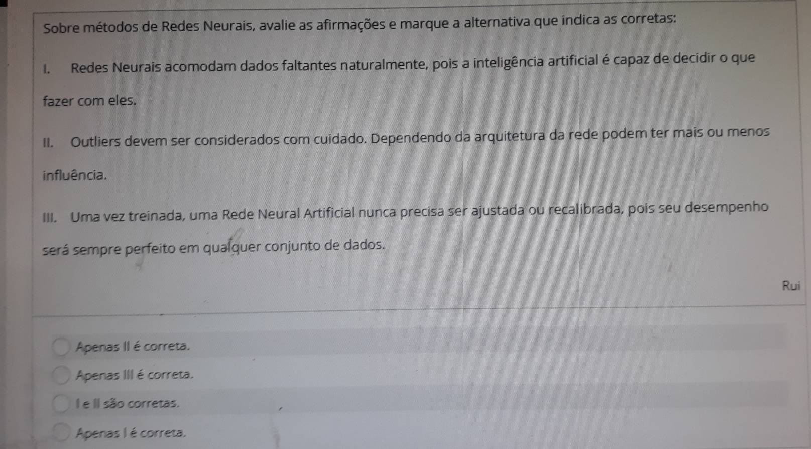 Sobre métodos de Redes Neurais, avalie as afirmações e marque a alternativa que indica as corretas:
I. Redes Neurais acomodam dados faltantes naturalmente, pois a inteligência artificial é capaz de decidir o que
fazer com eles.
II. Outliers devem ser considerados com cuidado. Dependendo da arquitetura da rede podem ter mais ou menos
influência.
III. Uma vez treinada, uma Rede Neural Artificial nunca precisa ser ajustada ou recalibrada, pois seu desempenho
será sempre perfeito em qualquer conjunto de dados.
Rui
Apenas II é correta.
Apenas III é correta.
I e II são corretas.
Apenas I é correta.