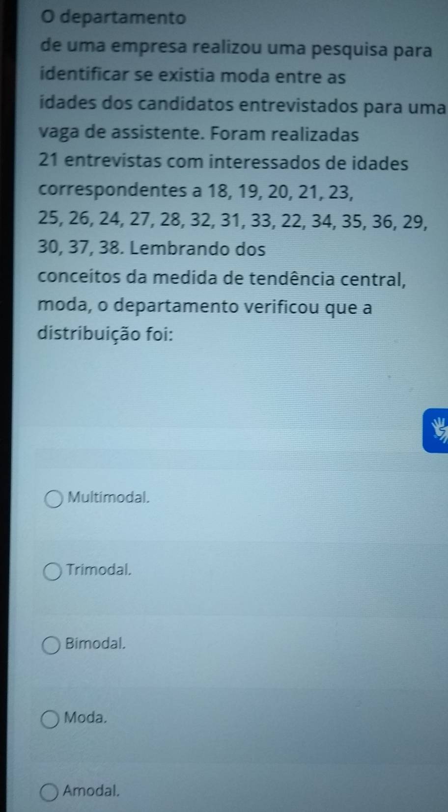 departamento
de uma empresa realizou uma pesquisa para
identificar se existia moda entre as
idades dos candidatos entrevistados para uma
vaga de assistente. Foram realizadas
21 entrevistas com interessados de idades
correspondentes a 18, 19, 20, 21, 23,
25, 26, 24, 27, 28, 32, 31, 33, 22, 34, 35, 36, 29,
30, 37, 38. Lembrando dos
conceitos da medida de tendência central,
moda, o departamento verificou que a
distribuição foi:
Multimodal.
Trimodal.
Bimodal.
Moda.
Amodal.