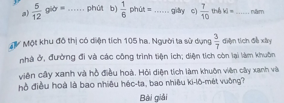 35  5/12  giờ = _phút b)  1/6  phút = _giây c)  7/10  thể ki= _năm 
a) 
4 Một khu đô thị có diện tích 105 ha. Người ta sử dụng  3/7  diện tích để xây 
nhà ở, đường đi và các công trình tiện ích; diện tích còn lại làm khuôn 
viên cây xanh và hồ điều hoà. Hỏi diện tích làm khuôn viên cây xanh và 
hồ điều hoà là bao nhiêu héc-ta, bao nhiêu ki-lô-mét vuông? 
Bài giải