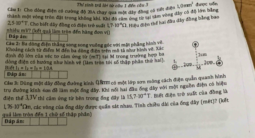 Thí sinh trả lời từ câu 1 đến câu 3
Câu 1: Cho dòng điện có cường độ 20A chạy qua một dây đồng có tiết diện 1,0mm^2 được uốn
thành một vòng tròn đặt trong không khí. Khi đó cảm ứng từ tại tâm vòng dây có độ lớn bằng
2,5· 10^(-4)T T Cho biết dây đồng có điện trở suất 1,7· 10^(-8)Omega. Hiệu điện thế hai đầu dây đồng bằng bao
nhiêu mV? (kết quả làm tròn đến hàng đơn vị)
Đáp án:
Câu 2: Ba dòng điện thắng song song vuông góc với mặt phầng hình vẽ.
Khoảng cách từ điểm M đến ba dòng điện trên mô tả như hình vẽ. Xác
định độ lớn của véc tơ cảm ứng từ (mT) tại M trong trường hợp ba 2cm L_2
đòng điện có hướng như hình vẽ (làm tròn tới số thập phân thứ hai). I_1 2c M 2cm
Biết I_1=I_2=I_3=10A
Đáp án:
Câu 3: Dùng một dây đồng đường kính Q8mm có một lớp sơn mỏng cách điện quần quanh hình
trụ đường kính 4ơn đề làm một ống dây. Khí nối hai đầu ống dây với một nguồn điện có hiệu
điện thế 3,3V thì cảm ứng từ bên trong ống dây là 15,7· 10^(-4)T. Biết điện trở suất của đồng là
1,76· 10^(-8)Omega m 7, các vòng của ống dây được quấn sát nhau. Tính chiều dài của ống dây (mét)? (kết
quả làm tròn đến 1 chữ số thập phân)
Đáp án: