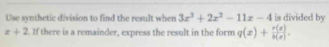 Use synthetic division to find the result when 3x^3+2x^2-11x-4 is divided by
x+2. If there is a remainder, express the result in the form q(x)+ r(x)/b(x) .