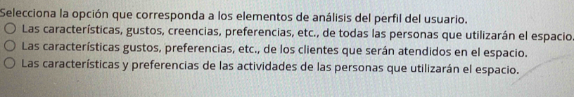 Selecciona la opción que corresponda a los elementos de análisis del perfil del usuario.
Las características, gustos, creencias, preferencias, etc., de todas las personas que utilizarán el espacio
Las características gustos, preferencias, etc., de los clientes que serán atendidos en el espacio.
Las características y preferencias de las actividades de las personas que utilizarán el espacio.