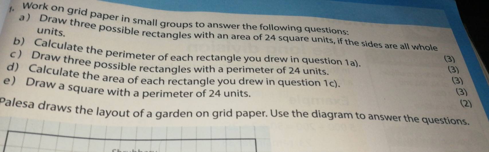 Work on grid paper in small groups to answer the following questions: 
units. 
a ) Draw three possible rectangles with an area of 24 square units, if the sides are all whole 
b) Calculate the perimeter of each rectangle you drew in question 1a). 
(3) 
c ) Draw three possible rectangles with a perimeter of 24 units. 
(3) 
d) Calculate the area of each rectangle you drew in question 1c). 
(3) 
e Draw a square with a perimeter of 24 units. 
(3) 
(2) 
Palesa draws the layout of a garden on grid paper. Use the diagram to answer the questions.