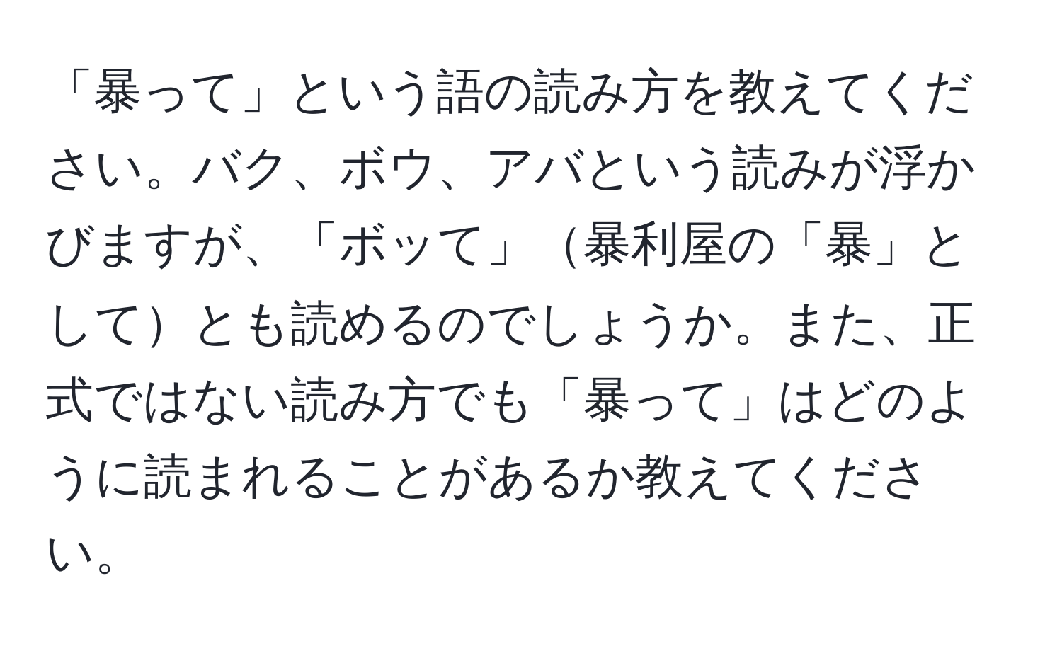 「暴って」という語の読み方を教えてください。バク、ボウ、アバという読みが浮かびますが、「ボッて」暴利屋の「暴」としてとも読めるのでしょうか。また、正式ではない読み方でも「暴って」はどのように読まれることがあるか教えてください。