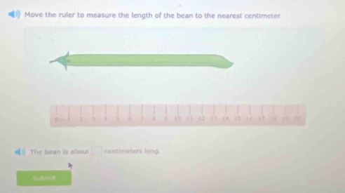 ) Move the ruler to measure the length of the bean to the nearest centimeter.
0 . 2 4 s 10 1 1 12 13 . 1 ? 2 
！) The bean is about □ centimeters long. 
Subma