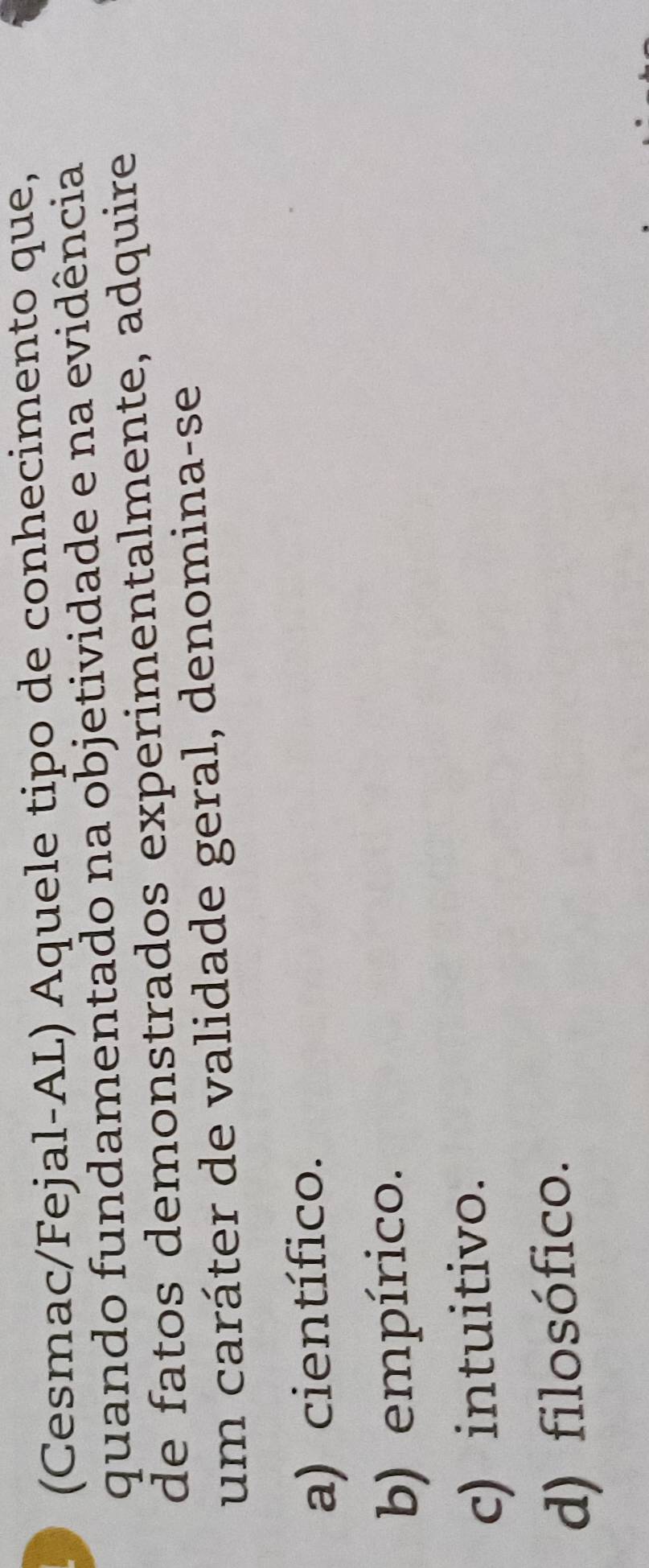 (Cesmac/Fejal-AL) Aquele tipo de conhecimento que,
quando fundamentado na objetividade e na evidência
de fatos demonstrados experimentalmente, adquire
um caráter de validade geral, denomina-se
a) científico.
b) empírico.
c) intuitivo.
d) filosófico.