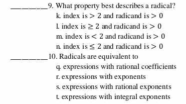 What property best describes a radical?
k index is 2 and radicand is 0
1 index is ≥ 2 and radicand is 0
m. index is <2</tex> and radicand is 0
n index is ≤ 2 and radicand is 0
_10. Radicals are equivalent to
q. expressions with rational coefficients
r. expressions with exponents
s. expressions with rational exponents
t. expressions with integral exponents