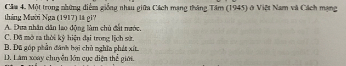 Một trong những điểm giống nhau giữa Cách mạng tháng Tám (1945) ở Việt Nam và Cách mạng
tháng Mười Nga (1917) là gì?
A. Đưa nhân dân lao động làm chủ đất nước.
C. Đã mở ra thời kỳ hiện đại trong lịch sử.
B. Đã góp phần đánh bại chủ nghĩa phát xít.
D. Làm xoay chuyển lớn cục diện thế giới.