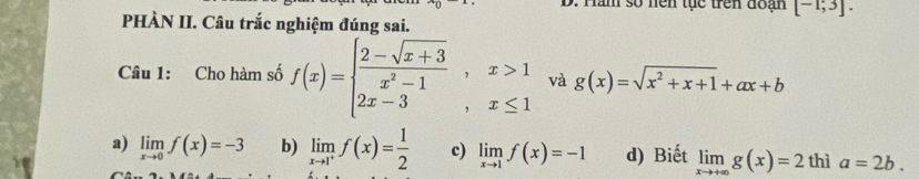 ăm số nện tục trên đoạn [-1;3]. 
PHÀN II. Câu trắc nghiệm đúng sai.
Câu 1: Cho hàm số f(x)=beginarrayl  (2-sqrt(x+3))/x^2-1 ,x>1 2x-3,x≤ 1endarray. và g(x)=sqrt(x^2+x+1)+ax+b
a) limlimits _xto 0f(x)=-3 b) limlimits _xto 1^+f(x)= 1/2  c) limlimits _xto 1f(x)=-1 d) Biết limlimits _xto +∈fty g(x)=2thi a=2b.