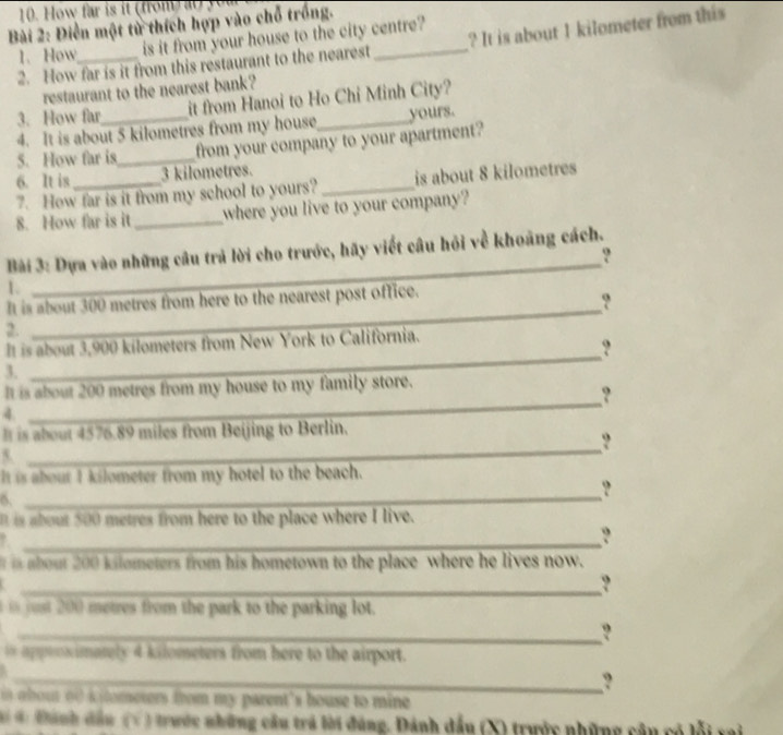 How far is it from a y 
Bài 2: Điễn một từ thích hợp vào chỗ trồng. 
1. How_ is it from your house to the city centre? 
2. How far is it from this restaurant to the nearest ? It is about 1 kilometer from this 
restaurant to the nearest bank? 
3. How far_ it from Hanoi to Ho Chỉ Minh City? 
4. It is about 5 kilometres from my house yours. 
5. How far is_ from your company to your apartment? 
6. It is 3 kilometres. 
7. How far is it from my school to yours? _is about 8 kilometres
8. How far is it_ where you live to your company? 
_ 
Bài 3: Dựa vào những câu trả lời cho trước, hãy viết câu hỏi về khoảng cách. 
? 
1. 
_ 
It is about 300 metres from here to the nearest post office. 
? 
2. 
It is about 3,900 kilometers from New York to California. 
? 
3. 
_ 
_ 
It is about 200 metres from my house to my family store. 
? 
4 
_ 
It is about 4576.89 miles from Beijing to Berlin. 
? 
5. 
It is about I kilometer from my hotel to the beach. 
? 
6._ 
I is about 500 metres from here to the place where I live. 
_? 
? 
is about 200 kilometers from his hometown to the place where he lives now. 
_? 
u metres from the park to the parking lot. 
_? 
in apptoximately 4 kilometers from here to the airport. 
. 
_? 
i a bout of i lomerers trom my parent's house to mine 
4 Đành đầu (Ý ) trước những câu trá lời đúng. Dánh đầu (X) trước những cậu có lỗi vai