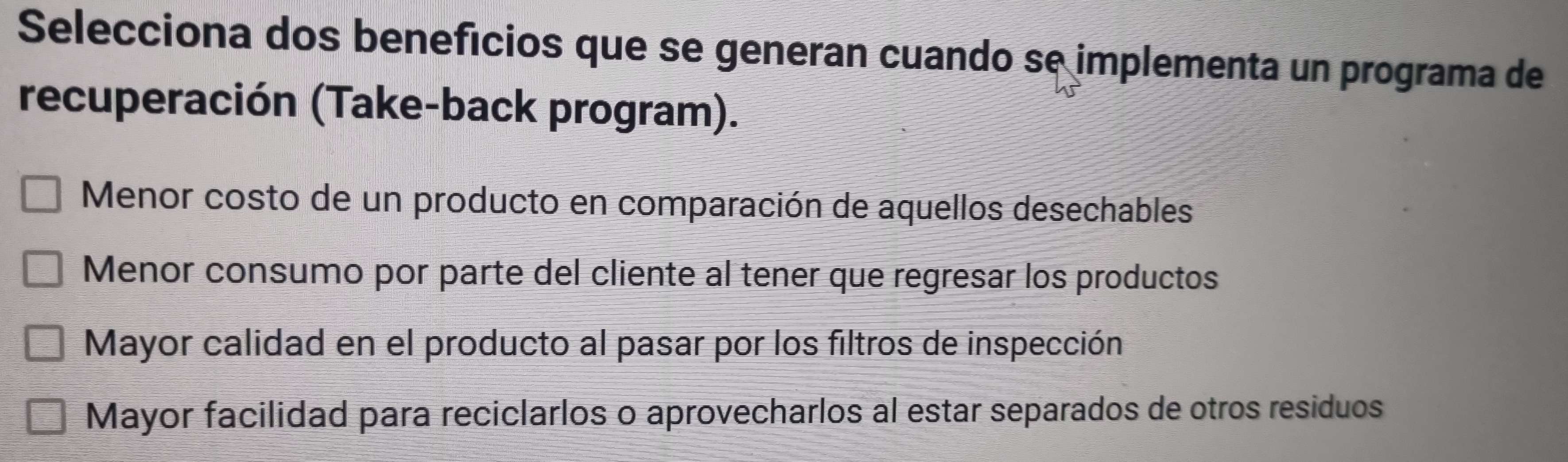 Selecciona dos benefícios que se generan cuando se implementa un programa de
recuperación (Take-back program).
Menor costo de un producto en comparación de aquellos desechables
Menor consumo por parte del cliente al tener que regresar los productos
Mayor calidad en el producto al pasar por los filtros de inspección
Mayor facilidad para reciclarlos o aprovecharlos al estar separados de otros residuos